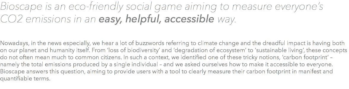 Bioscape is an eco-friendly social game aiming to measure everyone’s CO2 emissions in an easy, helpful, accessible way. Nowadays, in the news especially, we hear a lot of buzzwords referring to climate change and the dreadful impact is having both on our planet and humanity itself. From ‘loss of biodiversity’ and ‘degradation of ecosystem’ to ‘sustainable living’, these concepts do not often mean much to common citizens. In such a context, we identified one of these tricky notions, ‘carbon footprint’ – namely the total emissions produced by a single individual – and we asked ourselves how to make it accessible to everyone. Bioscape answers this question, aiming to provide users with a tool to clearly measure their carbon footprint in manifest and quantifiable terms. 