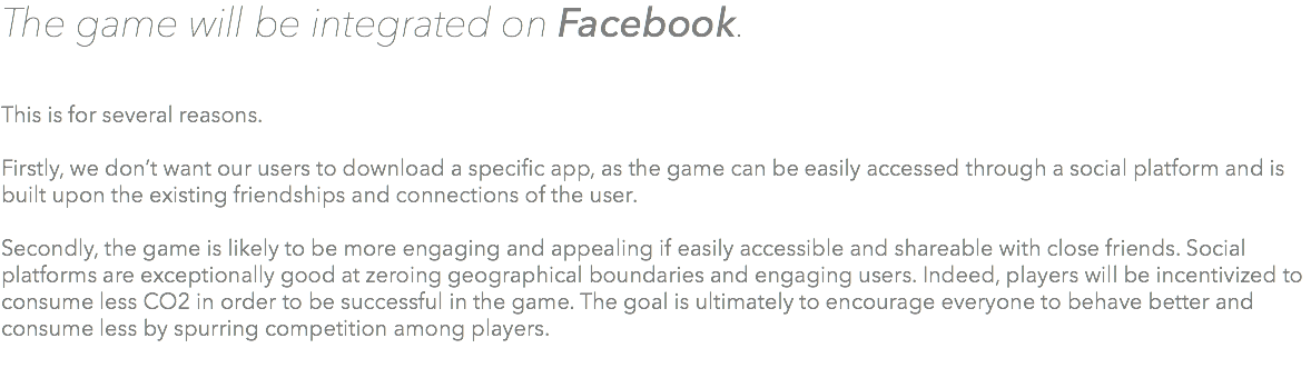 The game will be integrated on Facebook. This is for several reasons. Firstly, we don’t want our users to download a specific app, as the game can be easily accessed through a social platform and is built upon the existing friendships and connections of the user. Secondly, the game is likely to be more engaging and appealing if easily accessible and shareable with close friends. Social platforms are exceptionally good at zeroing geographical boundaries and engaging users. Indeed, players will be incentivized to consume less CO2 in order to be successful in the game. The goal is ultimately to encourage everyone to behave better and consume less by spurring competition among players. 