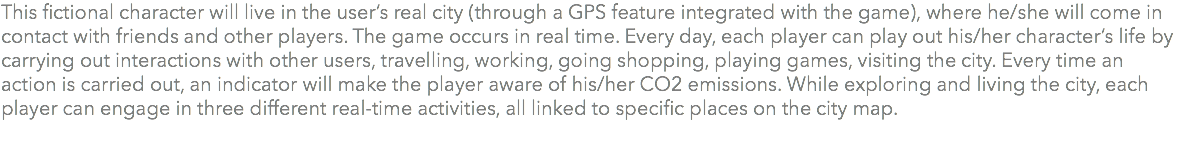 This fictional character will live in the user’s real city (through a GPS feature integrated with the game), where he/she will come in contact with friends and other players. The game occurs in real time. Every day, each player can play out his/her character’s life by carrying out interactions with other users, travelling, working, going shopping, playing games, visiting the city. Every time an action is carried out, an indicator will make the player aware of his/her CO2 emissions. While exploring and living the city, each player can engage in three different real-time activities, all linked to specific places on the city map. 
