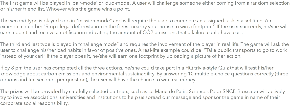 The first game will be played in ‘pair-mode’ or ‘duo-mode’. A user will challenge someone either coming from a random selection or his/her friend list. Whoever wins the game wins a point. The second type is played solo in “mission mode” and will require the user to complete an assigned task in a set time. An example could be: “Stop illegal deforestation in the forest nearby your house to win a footprint”. If the user succeeds, he/she will earn a point and receive a notification indicating the amount of CO2 emissions that a failure could have cost. The third and last type is played in “challenge mode” and requires the involvement of the player in real life. The game will ask the user to challenge his/her bad habits in favor of positive ones. A real-life example could be: “Take public transports to go to work instead of your car!” If the player does it, he/she will earn one footprint by uploading a picture of her action. If by 8 pm the user has completed all the three actions, he/she could take part in a HQ trivia-style Quiz that will test his/her knowledge about carbon emissions and environmental sustainability. By answering 10 multiple-choice questions correctly (three options and ten seconds per question), the user will have the chance to win real money. The prizes will be provided by carefully selected partners, such as Le Marie de Paris, Sciences Po or SNCF. Bioscape will actively try to involve associations, universities and institutions to help us spread our message and sponsor the game in name of their corporate social responsibility. 