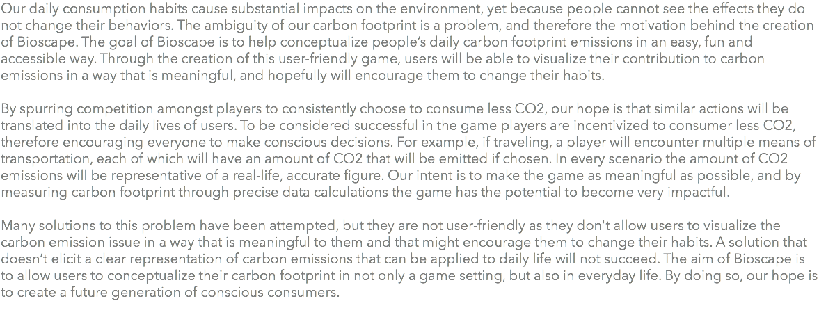 Our daily consumption habits cause substantial impacts on the environment, yet because people cannot see the effects they do not change their behaviors. The ambiguity of our carbon footprint is a problem, and therefore the motivation behind the creation of Bioscape. The goal of Bioscape is to help conceptualize people’s daily carbon footprint emissions in an easy, fun and accessible way. Through the creation of this user-friendly game, users will be able to visualize their contribution to carbon emissions in a way that is meaningful, and hopefully will encourage them to change their habits. By spurring competition amongst players to consistently choose to consume less CO2, our hope is that similar actions will be translated into the daily lives of users. To be considered successful in the game players are incentivized to consumer less CO2, therefore encouraging everyone to make conscious decisions. For example, if traveling, a player will encounter multiple means of transportation, each of which will have an amount of CO2 that will be emitted if chosen. In every scenario the amount of CO2 emissions will be representative of a real-life, accurate figure. Our intent is to make the game as meaningful as possible, and by measuring carbon footprint through precise data calculations the game has the potential to become very impactful. Many solutions to this problem have been attempted, but they are not user-friendly as they don't allow users to visualize the carbon emission issue in a way that is meaningful to them and that might encourage them to change their habits. A solution that doesn’t elicit a clear representation of carbon emissions that can be applied to daily life will not succeed. The aim of Bioscape is to allow users to conceptualize their carbon footprint in not only a game setting, but also in everyday life. By doing so, our hope is to create a future generation of conscious consumers. 
