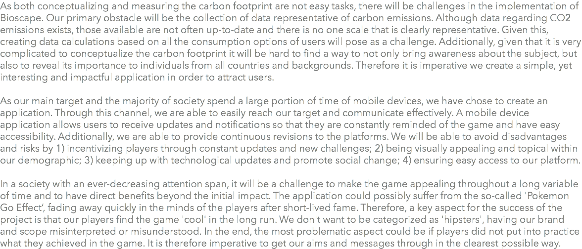 As both conceptualizing and measuring the carbon footprint are not easy tasks, there will be challenges in the implementation of Bioscape. Our primary obstacle will be the collection of data representative of carbon emissions. Although data regarding CO2 emissions exists, those available are not often up-to-date and there is no one scale that is clearly representative. Given this, creating data calculations based on all the consumption options of users will pose as a challenge. Additionally, given that it is very complicated to conceptualize the carbon footprint it will be hard to find a way to not only bring awareness about the subject, but also to reveal its importance to individuals from all countries and backgrounds. Therefore it is imperative we create a simple, yet interesting and impactful application in order to attract users. As our main target and the majority of society spend a large portion of time of mobile devices, we have chose to create an application. Through this channel, we are able to easily reach our target and communicate effectively. A mobile device application allows users to receive updates and notifications so that they are constantly reminded of the game and have easy accessibility. Additionally, we are able to provide continuous revisions to the platforms. We will be able to avoid disadvantages and risks by 1) incentivizing players through constant updates and new challenges; 2) being visually appealing and topical within our demographic; 3) keeping up with technological updates and promote social change; 4) ensuring easy access to our platform. In a society with an ever-decreasing attention span, it will be a challenge to make the game appealing throughout a long variable of time and to have direct benefits beyond the initial impact. The application could possibly suffer from the so-called 'Pokemon Go Effect’, fading away quickly in the minds of the players after short-lived fame. Therefore, a key aspect for the success of the project is that our players find the game 'cool' in the long run. We don't want to be categorized as 'hipsters', having our brand and scope misinterpreted or misunderstood. In the end, the most problematic aspect could be if players did not put into practice what they achieved in the game. It is therefore imperative to get our aims and messages through in the clearest possible way. 