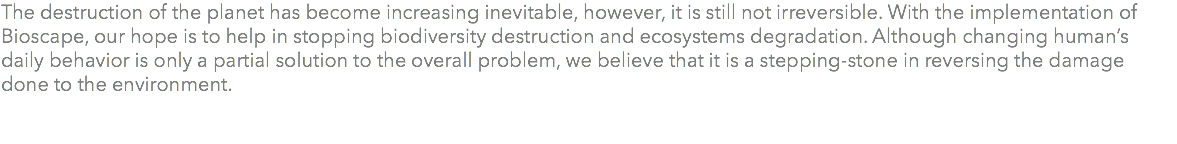 The destruction of the planet has become increasing inevitable, however, it is still not irreversible. With the implementation of Bioscape, our hope is to help in stopping biodiversity destruction and ecosystems degradation. Although changing human’s daily behavior is only a partial solution to the overall problem, we believe that it is a stepping-stone in reversing the damage done to the environment. 